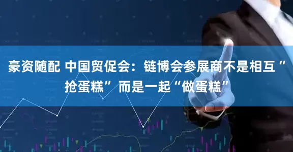 豪资随配 中国贸促会：链博会参展商不是相互“抢蛋糕” 而是一起“做蛋糕”