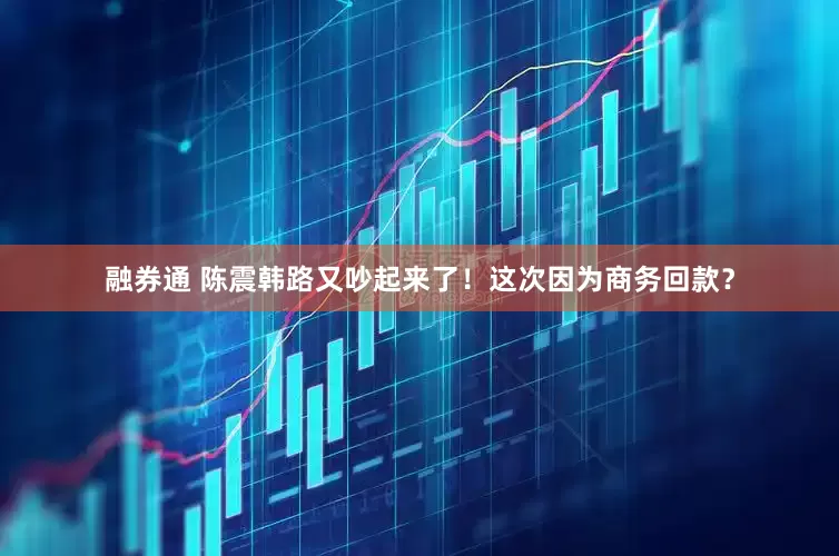 融券通 陈震韩路又吵起来了！这次因为商务回款？