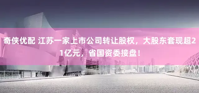奇侠优配 江苏一家上市公司转让股权，大股东套现超21亿元，省国资委接盘！
