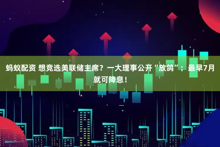 蚂蚁配资 想竞选美联储主席？一大理事公开“放鸽”：最早7月就可降息！