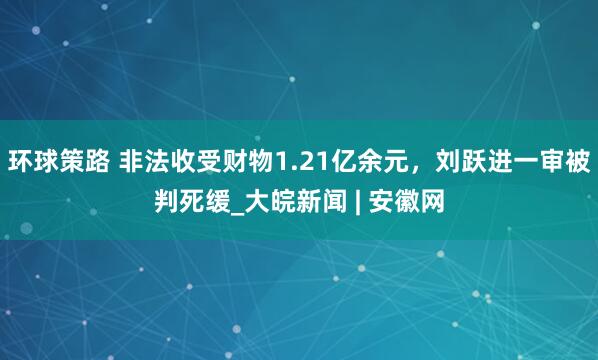 环球策路 非法收受财物1.21亿余元，刘跃进一审被判死缓_大皖新闻 | 安徽网