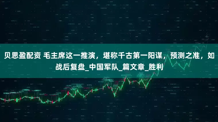 贝思盈配资 毛主席这一推演，堪称千古第一阳谋，预测之准，如战后复盘_中国军队_篇文章_胜利