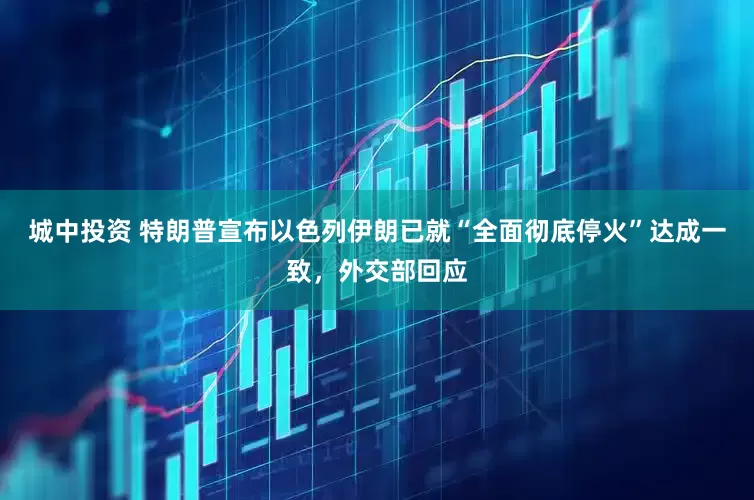 城中投资 特朗普宣布以色列伊朗已就“全面彻底停火”达成一致，外交部回应