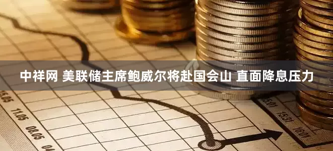 中祥网 美联储主席鲍威尔将赴国会山 直面降息压力