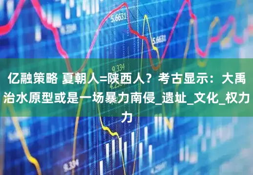 亿融策略 夏朝人=陕西人？考古显示：大禹治水原型或是一场暴力南侵_遗址_文化_权力
