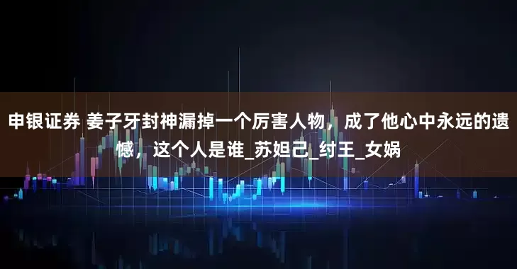 申银证券 姜子牙封神漏掉一个厉害人物，成了他心中永远的遗憾，这个人是谁_苏妲己_纣王_女娲