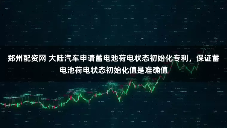 郑州配资网 大陆汽车申请蓄电池荷电状态初始化专利，保证蓄电池荷电状态初始化值是准确值