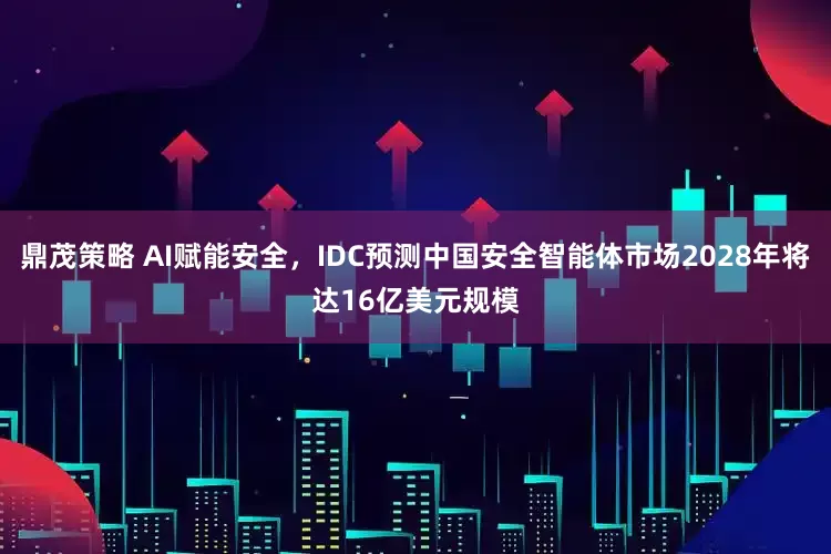 鼎茂策略 AI赋能安全，IDC预测中国安全智能体市场2028年将达16亿美元规模