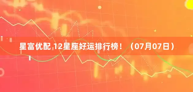 星富优配 12星座好运排行榜！（07月07日）