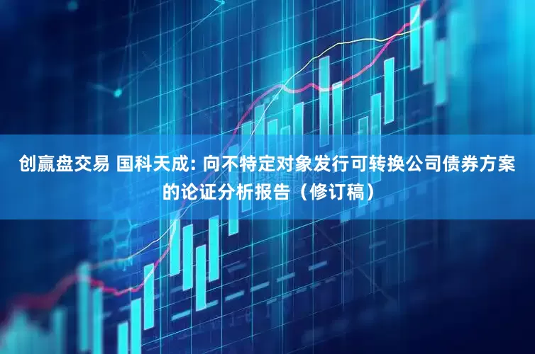 创赢盘交易 国科天成: 向不特定对象发行可转换公司债券方案的论证分析报告（修订稿）