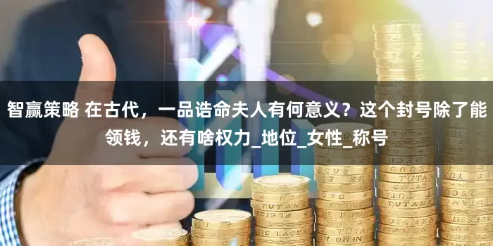 智赢策略 在古代，一品诰命夫人有何意义？这个封号除了能领钱，还有啥权力_地位_女性_称号