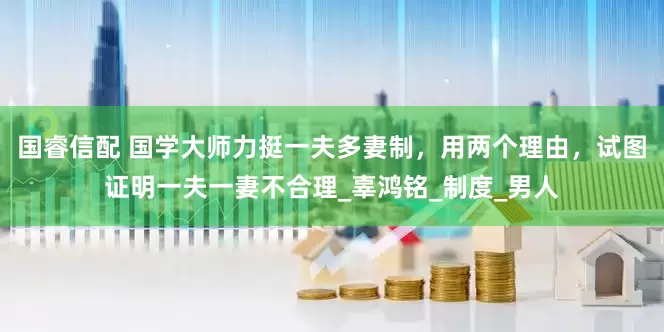 国睿信配 国学大师力挺一夫多妻制，用两个理由，试图证明一夫一妻不合理_辜鸿铭_制度_男人