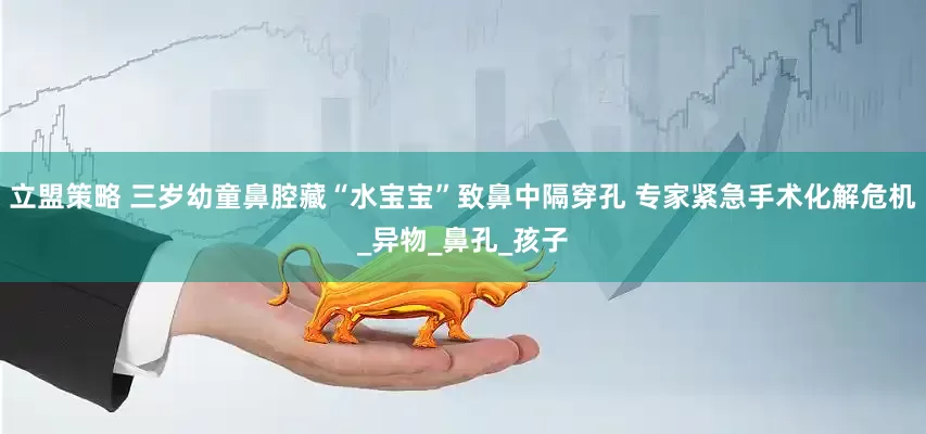 立盟策略 三岁幼童鼻腔藏“水宝宝”致鼻中隔穿孔 专家紧急手术化解危机_异物_鼻孔_孩子