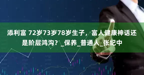 添利富 72岁73岁78岁生子，富人健康神话还是阶层鸿沟？_保养_普通人_张纪中