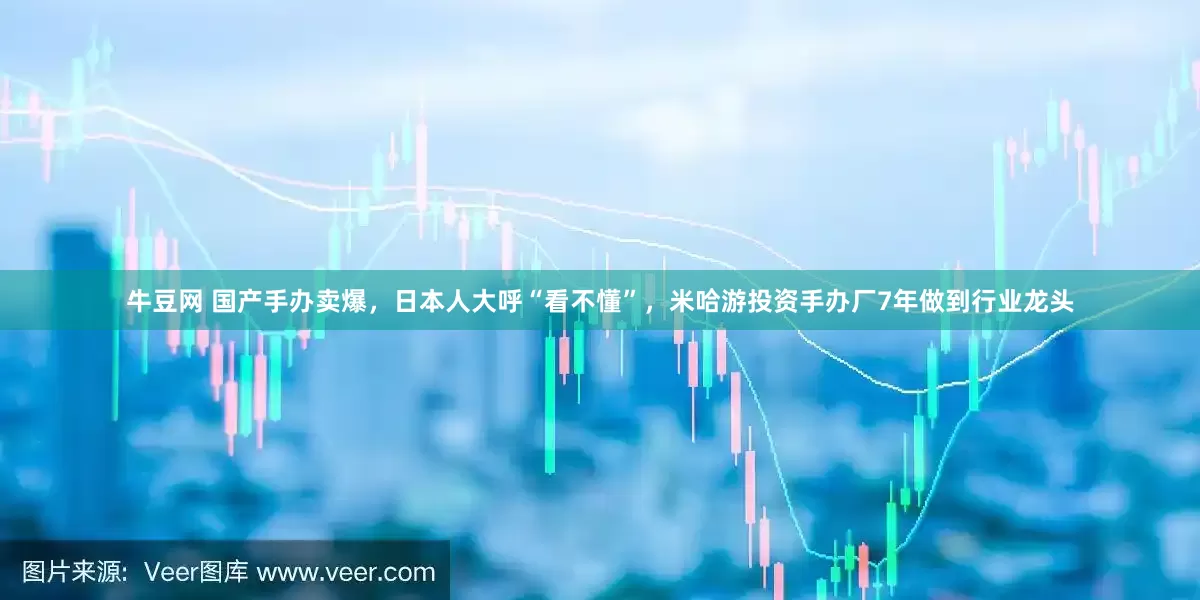 牛豆网 国产手办卖爆，日本人大呼“看不懂”，米哈游投资手办厂7年做到行业龙头