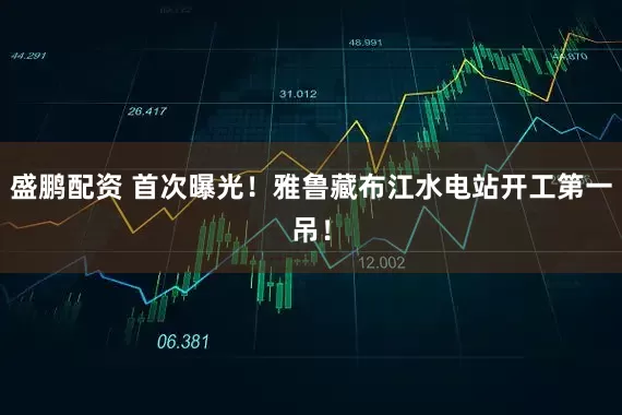 盛鹏配资 首次曝光！雅鲁藏布江水电站开工第一吊！
