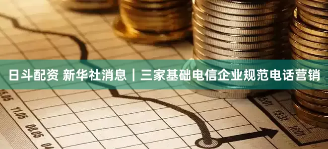日斗配资 新华社消息｜三家基础电信企业规范电话营销