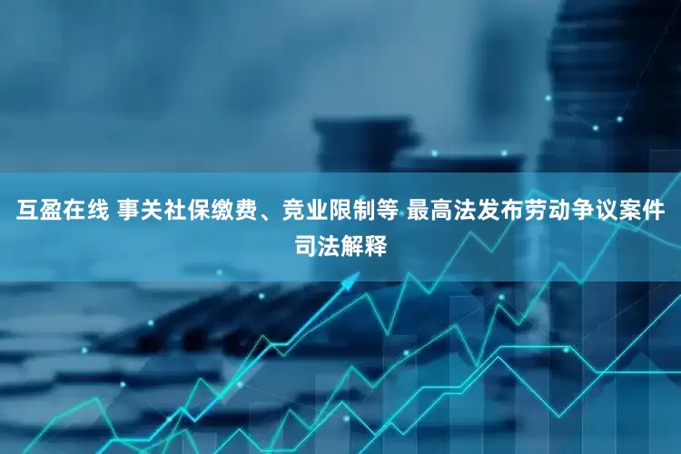 互盈在线 事关社保缴费、竞业限制等 最高法发布劳动争议案件司法解释