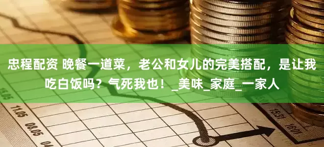 忠程配资 晚餐一道菜，老公和女儿的完美搭配，是让我吃白饭吗？气死我也！_美味_家庭_一家人