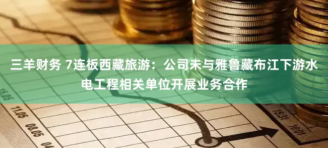 三羊财务 7连板西藏旅游：公司未与雅鲁藏布江下游水电工程相关单位开展业务合作