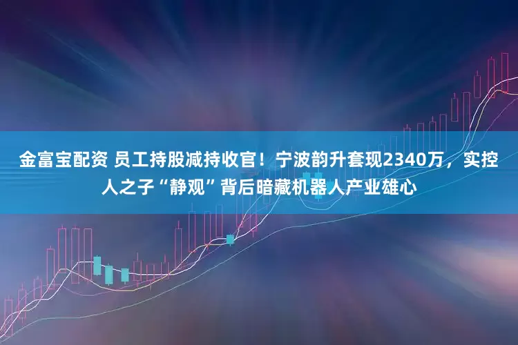 金富宝配资 员工持股减持收官！宁波韵升套现2340万，实控人之子“静观”背后暗藏机器人产业雄心