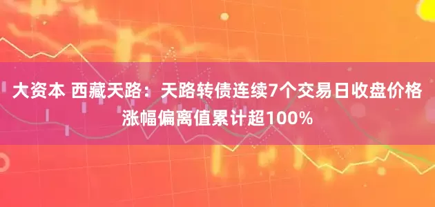 大资本 西藏天路：天路转债连续7个交易日收盘价格涨幅偏离值累计超100%