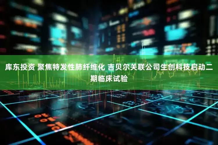 库东投资 聚焦特发性肺纤维化 吉贝尔关联公司生创科技启动二期临床试验