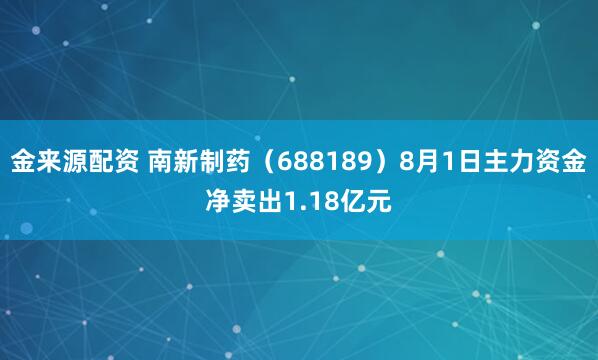 金来源配资 南新制药（688189）8月1日主力资金净卖出1.18亿元