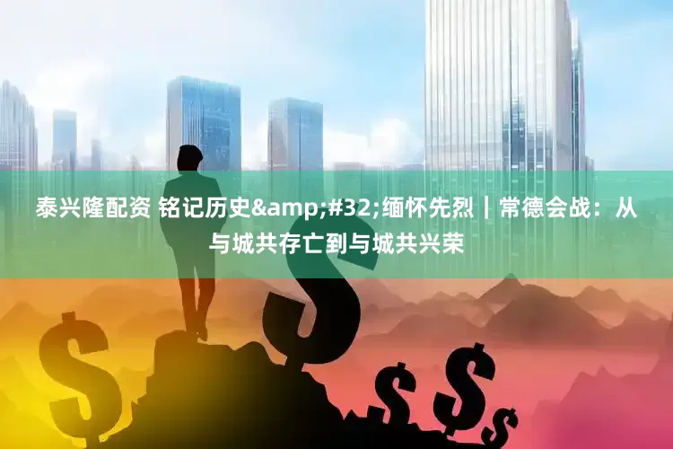 泰兴隆配资 铭记历史 缅怀先烈｜常德会战：从与城共存亡到与城共兴荣