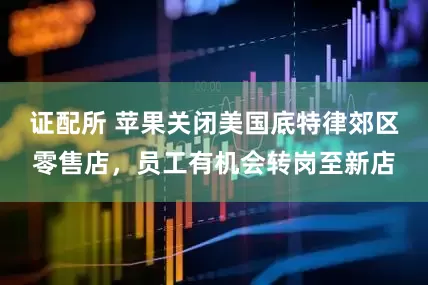 证配所 苹果关闭美国底特律郊区零售店，员工有机会转岗至新店