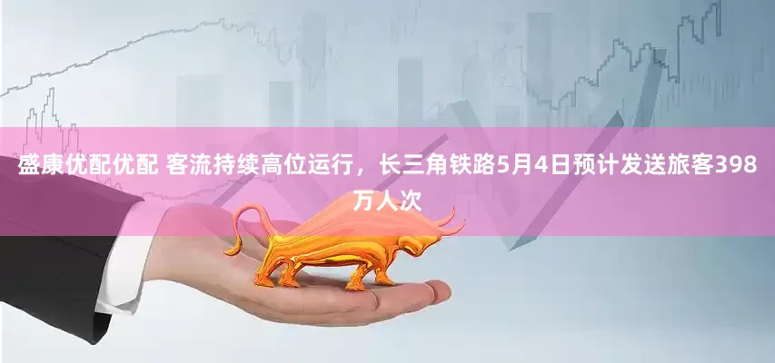 盛康优配优配 客流持续高位运行，长三角铁路5月4日预计发送旅客398万人次