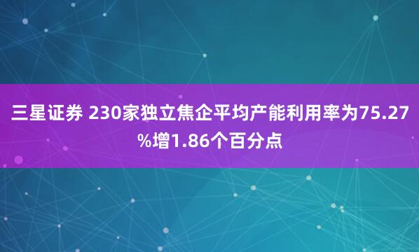 三星证券 230家独立焦企平均产能利用率为75.27%增1.86个百分点