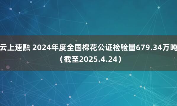 云上速融 2024年度全国棉花公证检验量679.34万吨（截至2025.4.24）