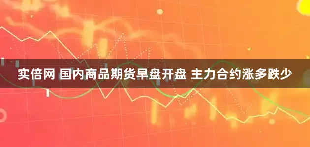 实倍网 国内商品期货早盘开盘 主力合约涨多跌少