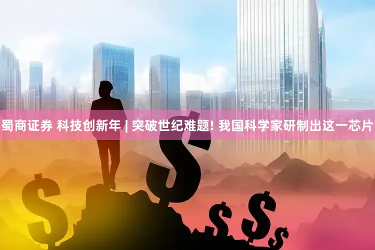 蜀商证券 科技创新年 | 突破世纪难题! 我国科学家研制出这一芯片