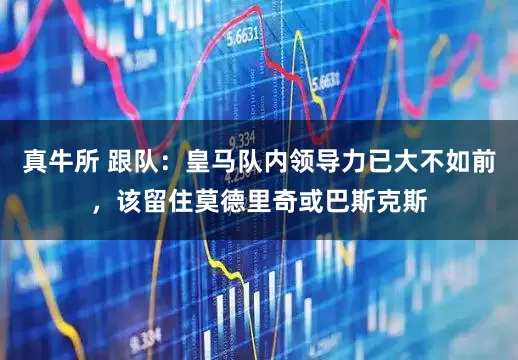真牛所 跟队：皇马队内领导力已大不如前，该留住莫德里奇或巴斯克斯