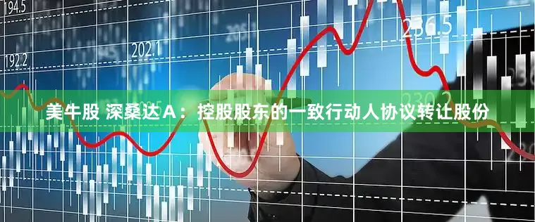 美牛股 深桑达Ａ：控股股东的一致行动人协议转让股份