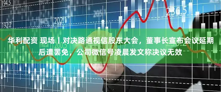 华利配资 现场丨对决路通视信股东大会，董事长宣布会议延期后遭罢免，公司微信号凌晨发文称决议无效