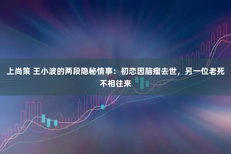 上尚策 王小波的两段隐秘情事：初恋因脑瘤去世，另一位老死不相往来