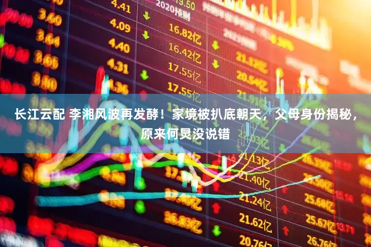 长江云配 李湘风波再发酵！家境被扒底朝天，父母身份揭秘，原来何炅没说错
