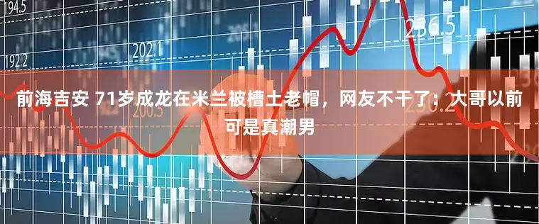 前海吉安 71岁成龙在米兰被槽土老帽，网友不干了：大哥以前可是真潮男