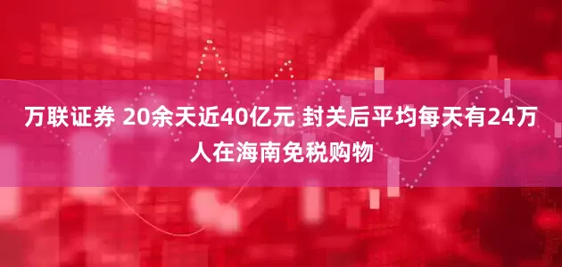 万联证券 20余天近40亿元 封关后平均每天有24万人在海南免税购物