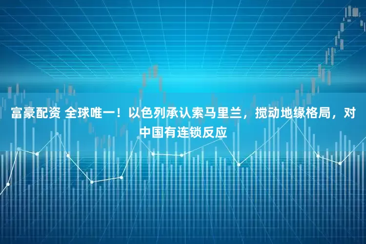 富豪配资 全球唯一！以色列承认索马里兰，搅动地缘格局，对中国有连锁反应