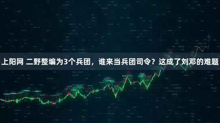 上阳网 二野整编为3个兵团，谁来当兵团司令？这成了刘邓的难题