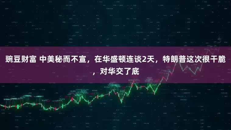 豌豆财富 中美秘而不宣，在华盛顿连谈2天，特朗普这次很干脆，对华交了底
