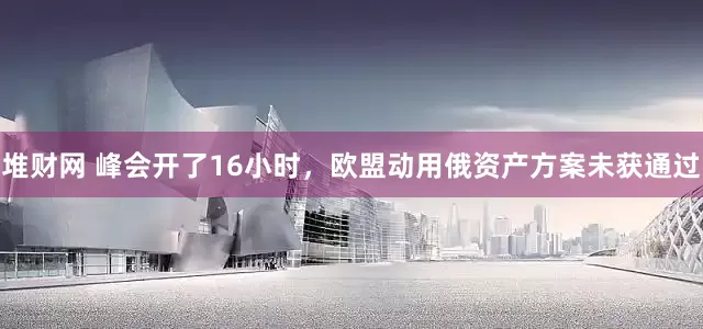 堆财网 峰会开了16小时，欧盟动用俄资产方案未获通过