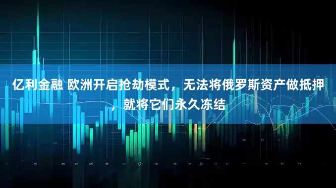 亿利金融 欧洲开启抢劫模式，无法将俄罗斯资产做抵押，就将它们永久冻结