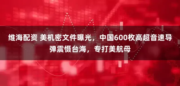 维海配资 美机密文件曝光，中国600枚高超音速导弹震慑台海，专打美航母