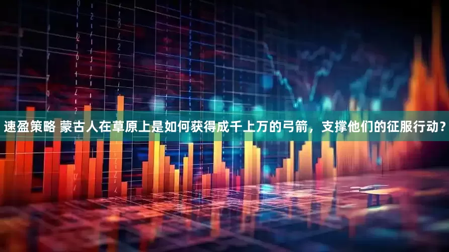 速盈策略 蒙古人在草原上是如何获得成千上万的弓箭，支撑他们的征服行动？