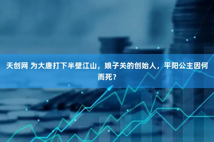 天创网 为大唐打下半壁江山，娘子关的创始人，平阳公主因何而死？